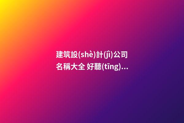 建筑設(shè)計(jì)公司名稱大全 好聽(tīng)的建筑設(shè)計(jì)公司名字-名學(xué)網(wǎng)